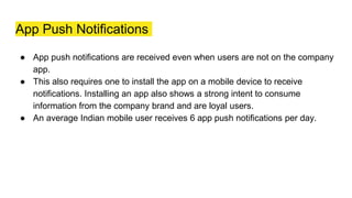 App Push Notifications
● App push notifications are received even when users are not on the company
app.
● This also requires one to install the app on a mobile device to receive
notifications. Installing an app also shows a strong intent to consume
information from the company brand and are loyal users.
● An average Indian mobile user receives 6 app push notifications per day.
 