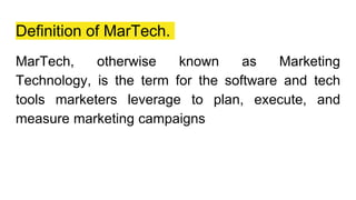 Definition of MarTech.
MarTech, otherwise known as Marketing
Technology, is the term for the software and tech
tools marketers leverage to plan, execute, and
measure marketing campaigns
 