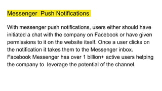 Messenger Push Notifications
With messenger push notifications, users either should have
initiated a chat with the company on Facebook or have given
permissions to it on the website itself. Once a user clicks on
the notification it takes them to the Messenger inbox.
Facebook Messenger has over 1 billion+ active users helping
the company to leverage the potential of the channel.
 