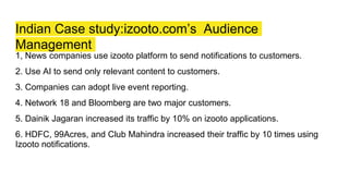 Indian Case study:izooto.com’s Audience
Management
1, News companies use izooto platform to send notifications to customers.
2. Use AI to send only relevant content to customers.
3. Companies can adopt live event reporting.
4. Network 18 and Bloomberg are two major customers.
5. Dainik Jagaran increased its traffic by 10% on izooto applications.
6. HDFC, 99Acres, and Club Mahindra increased their traffic by 10 times using
Izooto notifications.
 