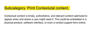 Subcategory: Print Contextutal content.
Contextual content is timely, authoritative, and relevant content optimized to
appear when and where a user might need it. This could be embedded in a
physical product, software interface, or even a contact support form online.
 