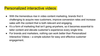 Personalized interactive videos
● With the tremendous rise in video content marketing, brands find it
challenging to acquire new customers, improve conversion rates and increase
sales with the content that is both relevant and engaging.
● It’s a form of marketing that isn’t going anywhere, so it becomes essential to
tailor content and elevate customer’s experience every single time.
● For brands and marketers, nothing can work better than Personalized
Interactive Videos – a simple solution for easy and effective customer
engagement.
 