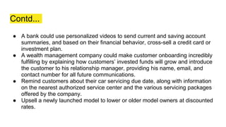 Contd...
● A bank could use personalized videos to send current and saving account
summaries, and based on their financial behavior, cross-sell a credit card or
investment plan.
● A wealth management company could make customer onboarding incredibly
fulfilling by explaining how customers’ invested funds will grow and introduce
the customer to his relationship manager, providing his name, email, and
contact number for all future communications.
● Remind customers about their car servicing due date, along with information
on the nearest authorized service center and the various servicing packages
offered by the company.
● Upsell a newly launched model to lower or older model owners at discounted
rates.
 