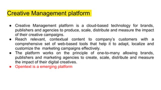 Creative Management platform
● Creative Management platform is a cloud-based technology for brands,
publishers and agencies to produce, scale, distribute and measure the impact
of their creative campaigns.
● Reach relevant, contextual content to company’s customers with a
comprehensive set of web-based tools that help it to adapt, localize and
customize the marketing campaigns effectively.
● The platform works on the principle of one-to-many allowing brands,
publishers and marketing agencies to create, scale, distribute and measure
the impact of their digital creatives.
● Opentext is a emerging platform
 