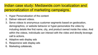 Indian case study: Mediawide.com localization and
personalization of marketing campaigns.
1. Hyper Personalization of the content
2. Deliver relevant videos.
3. Serve videos to anonymous customer segments based on geolocation,
demographics, or website behavior or hyper-personalize the video by
including details like first name, city, and product owned inside the video. And
within the videos, individuals can interact with the video and directly leverage
call to actions.
4. Adaptive web display ads
5. Responsive web display ads
6. Marketing collaterals.
 