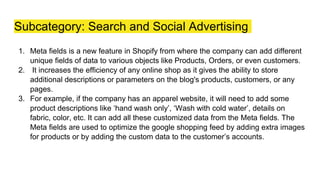 Subcategory: Search and Social Advertising
1. Meta fields is a new feature in Shopify from where the company can add different
unique fields of data to various objects like Products, Orders, or even customers.
2. It increases the efficiency of any online shop as it gives the ability to store
additional descriptions or parameters on the blog's products, customers, or any
pages.
3. For example, if the company has an apparel website, it will need to add some
product descriptions like ‘hand wash only’, ‘Wash with cold water’, details on
fabric, color, etc. It can add all these customized data from the Meta fields. The
Meta fields are used to optimize the google shopping feed by adding extra images
for products or by adding the custom data to the customer’s accounts.
 
