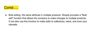 Contd….
● Bulk editing the same attribute in multiple products. Shopify provides a "Bulk
edit" function that allows the company to make changes to multiple products.
It can also use this function to make edits to collections, stock, and even your
clientele.
 