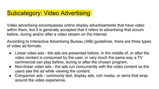 Subcategory: Video Advertising
Video advertising encompasses online display advertisements that have video
within them, but it is generally accepted that it refers to advertising that occurs
before, during and/or after a video stream on the internet.
According to Interactive Advertising Bureau (IAB) guidelines, there are three types
of video ad formats:
● Linear video ads - the ads are presented before, in the middle of, or after the
video content is consumed by the user, in very much the same way a TV
commercial can play before, during or after the chosen program.
● Non-linear video ads - the ads run concurrently with the video content so the
users see the ad while viewing the content.
● Companion ads - commonly text, display ads, rich media, or skins that wrap
around the video experience.
 