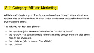 Sub Category: Affiliate Marketing
Affiliate marketing is a type of performance-based marketing in which a business
rewards one or more affiliates for each visitor or customer brought by the affiliate's
own marketing efforts
The industry has four core players:
● the merchant (also known as 'advertiser' or 'retailer' or 'brand')
● the network (that contains offers for the affiliate to choose from and also takes
care of the payments)
● the publisher (also known as 'the affiliate')
● the customer
 