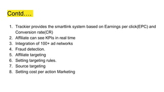 Contd….
1. Trackier provides the smartlink system based on Earnings per click(EPC) and
Conversion rate(CR)
2. Affiliate can see KPIs in real time
3. Integration of 100+ ad networks
4. Fraud detection.
5. Affiliate targeting
6. Setting targeting rules.
7. Source targeting
8. Setting cost per action Marketing
 