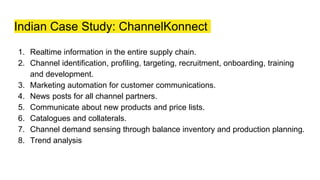 Indian Case Study: ChannelKonnect
1. Realtime information in the entire supply chain.
2. Channel identification, profiling, targeting, recruitment, onboarding, training
and development.
3. Marketing automation for customer communications.
4. News posts for all channel partners.
5. Communicate about new products and price lists.
6. Catalogues and collaterals.
7. Channel demand sensing through balance inventory and production planning.
8. Trend analysis
 