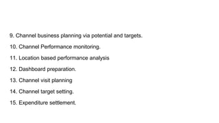 9. Channel business planning via potential and targets.
10. Channel Performance monitoring.
11. Location based performance analysis
12. Dashboard preparation.
13. Channel visit planning
14. Channel target setting.
15. Expenditure settlement.
 