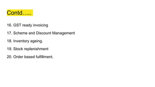 Contd…..
16. GST ready invoicing
17. Scheme and Discount Management
18. Inventory ageing.
19. Stock replenishment
20. Order based fulfillment.
 