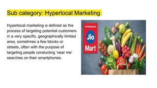 Sub category: Hyperlocal Marketing
Hyperlocal marketing is defined as the
process of targeting potential customers
in a very specific, geographically limited
area, sometimes a few blocks or
streets, often with the purpose of
targeting people conducting ‘near me’
searches on their smartphones.
 