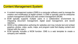 Content Management System
● A content management system (CMS) is a computer software used to manage the
creation and modification of digital content. A CMS is typically used for enterprise
content management (ECM) and web content management (WCM).
● ECM typically supports multiple users in a collaborative environment by
integrating document management, digital asset management, and record
retention.
● WCM is the collaborative authoring for websites and may include text and embed
graphics, photos, video, audio, maps, and program code that display content and
interact with the user.]
● ECM typically includes a WCM function. CMS is a web template to create a
company own website.
 