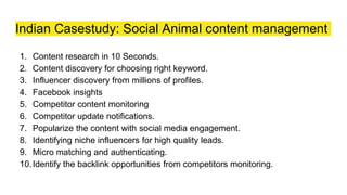 Indian Casestudy: Social Animal content management
1. Content research in 10 Seconds.
2. Content discovery for choosing right keyword.
3. Influencer discovery from millions of profiles.
4. Facebook insights
5. Competitor content monitoring
6. Competitor update notifications.
7. Popularize the content with social media engagement.
8. Identifying niche influencers for high quality leads.
9. Micro matching and authenticating.
10.Identify the backlink opportunities from competitors monitoring.
 