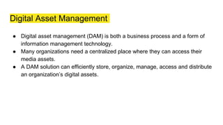 Digital Asset Management
● Digital asset management (DAM) is both a business process and a form of
information management technology.
● Many organizations need a centralized place where they can access their
media assets.
● A DAM solution can efficiently store, organize, manage, access and distribute
an organization’s digital assets.
 