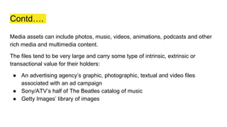 Contd….
Media assets can include photos, music, videos, animations, podcasts and other
rich media and multimedia content.
The files tend to be very large and carry some type of intrinsic, extrinsic or
transactional value for their holders:
● An advertising agency’s graphic, photographic, textual and video files
associated with an ad campaign
● Sony/ATV’s half of The Beatles catalog of music
● Getty Images’ library of images
 