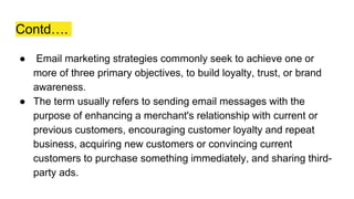 Contd….
● Email marketing strategies commonly seek to achieve one or
more of three primary objectives, to build loyalty, trust, or brand
awareness.
● The term usually refers to sending email messages with the
purpose of enhancing a merchant's relationship with current or
previous customers, encouraging customer loyalty and repeat
business, acquiring new customers or convincing current
customers to purchase something immediately, and sharing third-
party ads.
 