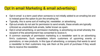 Opt In email Marketing & email advertising.
● Opt-in email is a term used when someone is not initially added to an emailing list and
is instead given the option to join the emailing list.
● Typically, this is some sort of mailing list, newsletter, or advertising.
● Opt-out emails do not ask for permission to send emails, these emails are typically
criticized as unsolicited bulk emails, better known as spam.
● Opt-in email advertising, or permission marketing, is advertising via email whereby the
recipient of the advertisement has consented to receive it.
● A common example of permission marketing is a newsletter sent to an advertising
firm's customers. Such newsletters inform customers of upcoming events or
promotions, or new products. In this type of advertising, a company that wants to send
a newsletter to their customers may ask them at the point of purchase if they would
like to receive the newsletter.
 