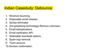 Indian Casestudy: Debounce
1. Minimize bouncing
2. Disposable email checker.
3. Syntax eliminator.
4. Anti greylisting technology( Remove unknown)
5. Email deduplications.
6. Email verification API.
7. Selectable download options.
8. Spam trap removal.
9. Team account.
10.Domain confirmation.
 
