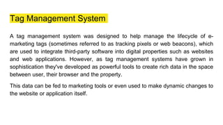 Tag Management System
A tag management system was designed to help manage the lifecycle of e-
marketing tags (sometimes referred to as tracking pixels or web beacons), which
are used to integrate third-party software into digital properties such as websites
and web applications. However, as tag management systems have grown in
sophistication they've developed as powerful tools to create rich data in the space
between user, their browser and the property.
This data can be fed to marketing tools or even used to make dynamic changes to
the website or application itself.
 