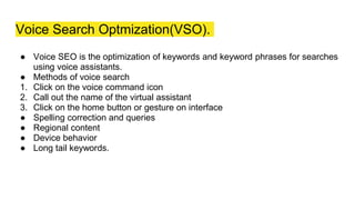 Voice Search Optmization(VSO).
● Voice SEO is the optimization of keywords and keyword phrases for searches
using voice assistants.
● Methods of voice search
1. Click on the voice command icon
2. Call out the name of the virtual assistant
3. Click on the home button or gesture on interface
● Spelling correction and queries
● Regional content
● Device behavior
● Long tail keywords.
 