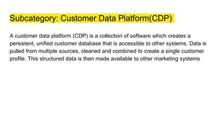 Subcategory: Customer Data Platform(CDP)
A customer data platform (CDP) is a collection of software which creates a
persistent, unified customer database that is accessible to other systems. Data is
pulled from multiple sources, cleaned and combined to create a single customer
profile. This structured data is then made available to other marketing systems
 