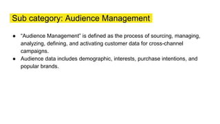 Sub category: Audience Management
● “Audience Management” is defined as the process of sourcing, managing,
analyzing, defining, and activating customer data for cross-channel
campaigns.
● Audience data includes demographic, interests, purchase intentions, and
popular brands.
 