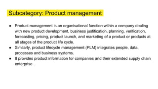 Subcategory: Product management
● Product management is an organisational function within a company dealing
with new product development, business justification, planning, verification,
forecasting, pricing, product launch, and marketing of a product or products at
all stages of the product life cycle.
● Similarly, product lifecycle management (PLM) integrates people, data,
processes and business systems.
● It provides product information for companies and their extended supply chain
enterprise .
 