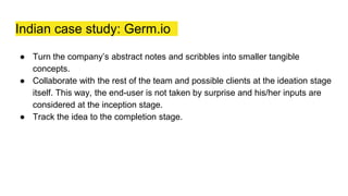 Indian case study: Germ.io
● Turn the company’s abstract notes and scribbles into smaller tangible
concepts.
● Collaborate with the rest of the team and possible clients at the ideation stage
itself. This way, the end-user is not taken by surprise and his/her inputs are
considered at the inception stage.
● Track the idea to the completion stage.
 
