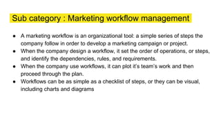 Sub category : Marketing workflow management
● A marketing workflow is an organizational tool: a simple series of steps the
company follow in order to develop a marketing campaign or project.
● When the company design a workflow, it set the order of operations, or steps,
and identify the dependencies, rules, and requirements.
● When the company use workflows, it can plot it’s team’s work and then
proceed through the plan.
● Workflows can be as simple as a checklist of steps, or they can be visual,
including charts and diagrams
 