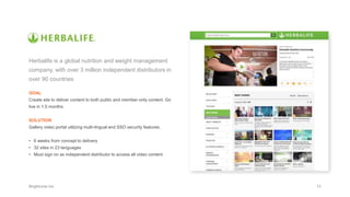 Herbalife is a global nutrition and weight management
company, with over 3 million independent distributors in
over 90 countries
GOAL
Create site to deliver content to both public and member-only content. Go
live in 1.5 months.
SOLUTION
Gallery video portal utilizing multi-lingual and SSO security features.
• 6 weeks from concept to delivery
• 32 sites in 23 languages
• Must sign on as independent distributor to access all video content
 
