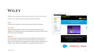 Wiley is the global publishing company of the Dummies,
series, the world’s best selling reference brand
GOAL
Pulse check their database to check quality and gain insight into individuals.
SOLUTION
Video landing page created in Eloqua, linked to directly via email sent to their
database. They mapped video play events associated with individual contacts directly
into activity records in Salesforce.
RESULTS
Know who clicked on the email, the individual who watched the video and for how
long. Contact base is updated and further communication with the individuals is
planned. Deep insights into video engagement for specific contacts, enabling Sales to
engage in more meaningful conversations, and shortening the sales cycle time.
 