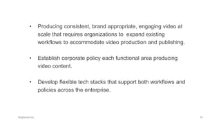 • Producing consistent, brand appropriate, engaging video at
scale that requires organizations to expand existing
workflows to accommodate video production and publishing.
• Establish corporate policy each functional area producing
video content.
• Develop flexible tech stacks that support both workflows and
policies across the enterprise.
 