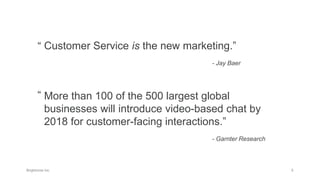 Customer Service is the new marketing.”
- Jay Baer
More than 100 of the 500 largest global
businesses will introduce video-based chat by
2018 for customer-facing interactions.”
- Garnter Research
“
“
 