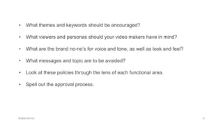 • What themes and keywords should be encouraged?
• What viewers and personas should your video makers have in mind?
• What are the brand no-no’s for voice and tone, as well as look and feel?
• What messages and topic are to be avoided?
• Look at these policies through the lens of each functional area.
• Spell out the approval process.
 
