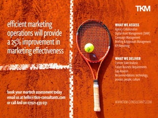 efficientmarketing
operationswillprovide
a25%improvementin
marketingeffectiveness
bookyourmartechassessmenttoday
emailusathello@tkm-consultants.com
orcallAnilon07921439031 WWW.TKM-CONSULTANTS.COM
WHATWEASSESS
AgencyCollaboration
DigitalAssetManagement(DAM)
CampaignManagement
Briefing&ApprovalsManagement
KPIReporting
WHATWE DELIVER
CurrentStateAnalysis
FutureBusinessRequirements
GapAnalysis
Recommendations:technology,
process,people,culture
 