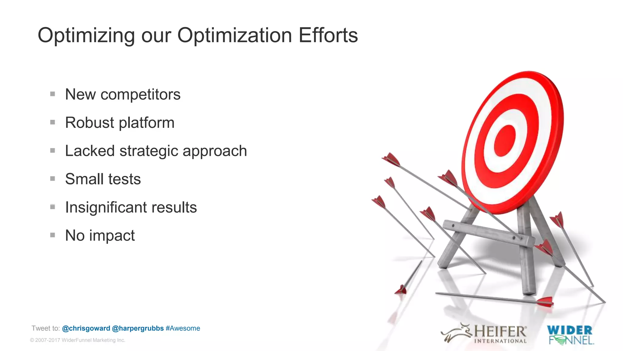 © 2007-2017 WiderFunnel Marketing Inc.
Tweet to: @chrisgoward @harpergrubbs #Awesome
Optimizing our Optimization Efforts
 New competitors
 Robust platform
 Lacked strategic approach
 Small tests
 Insignificant results
 No impact
 