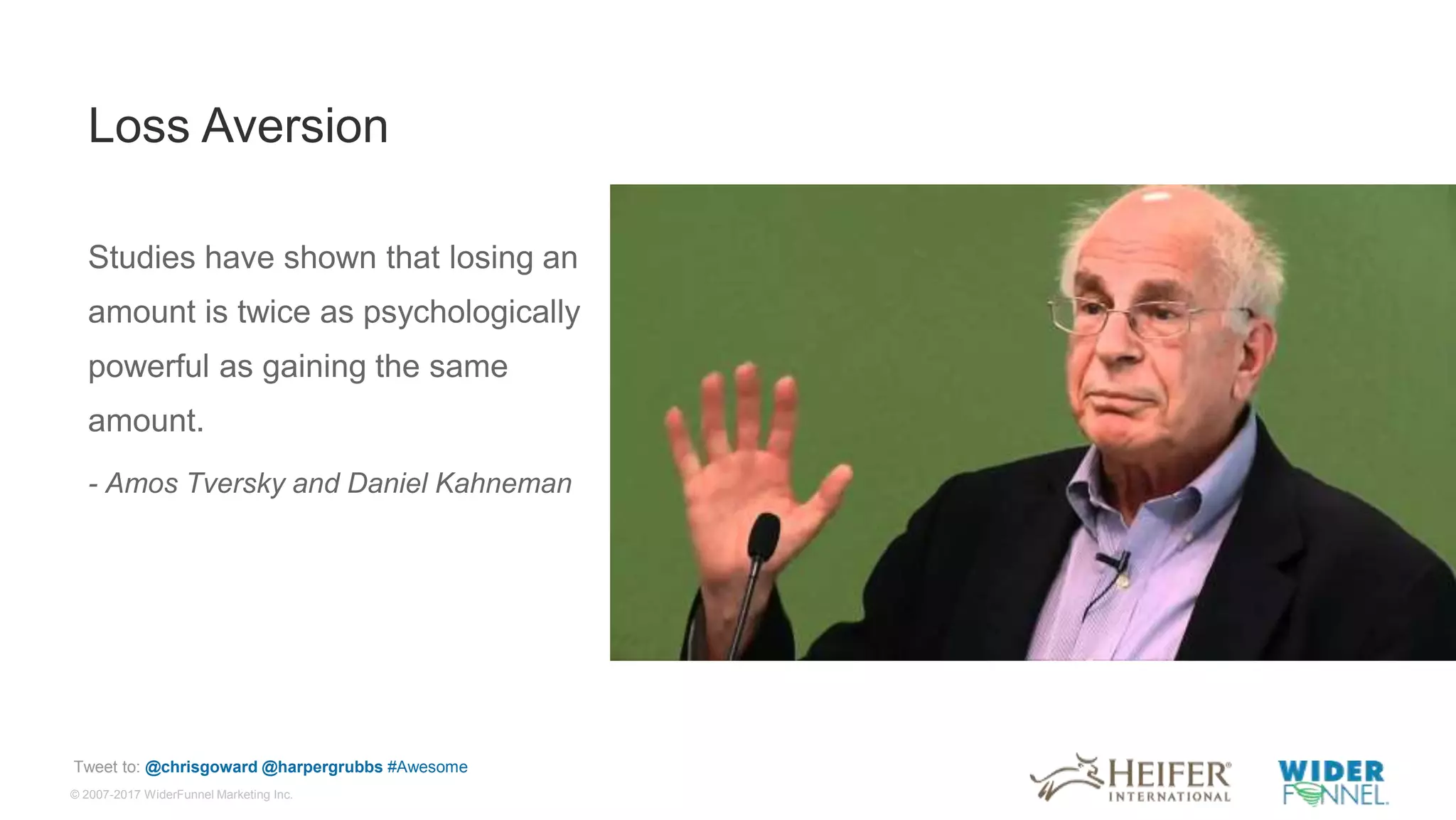 © 2007-2017 WiderFunnel Marketing Inc.
Tweet to: @chrisgoward @harpergrubbs #Awesome
Loss Aversion
Studies have shown that losing an
amount is twice as psychologically
powerful as gaining the same
amount.
- Amos Tversky and Daniel Kahneman
 