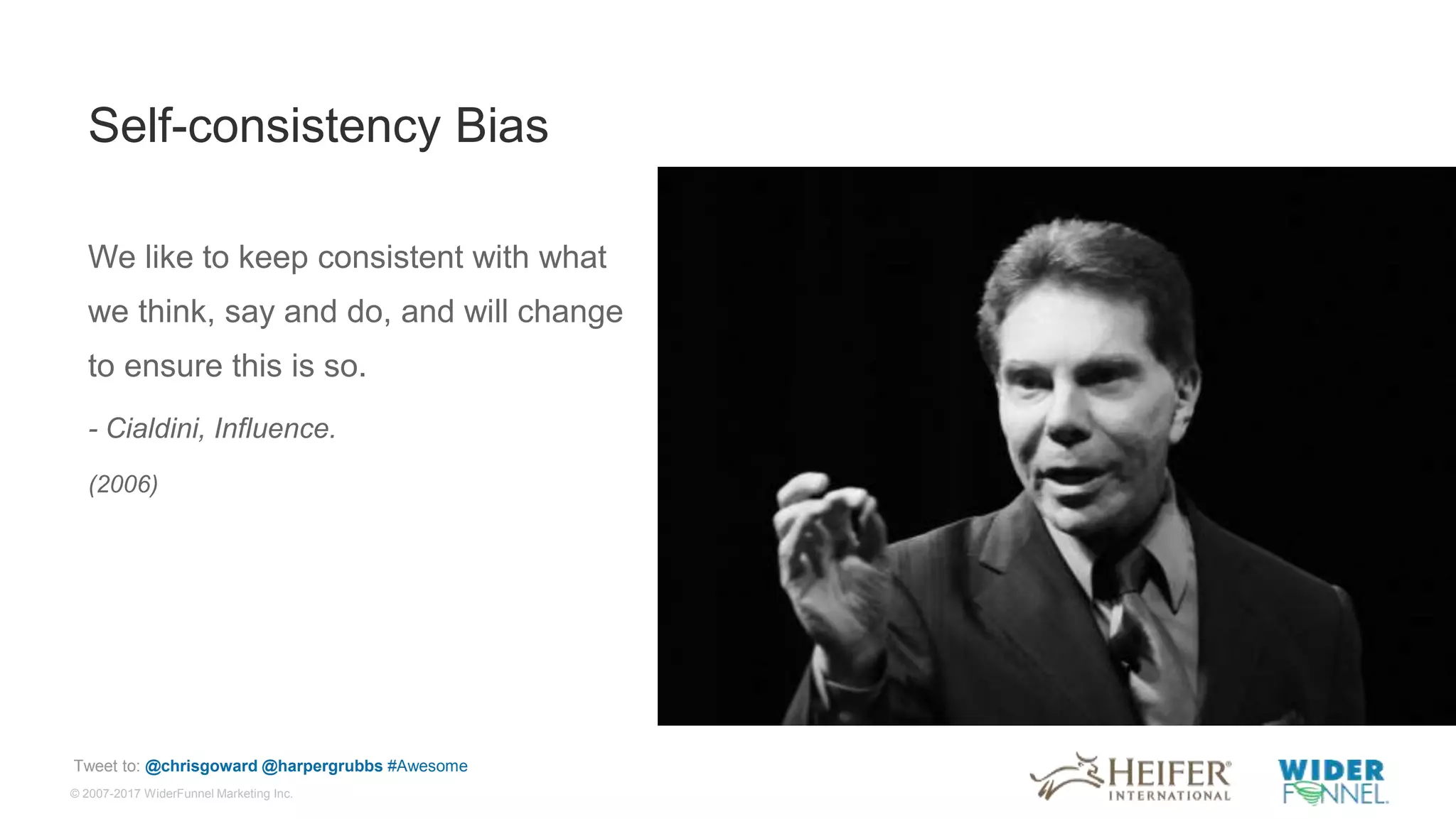 © 2007-2017 WiderFunnel Marketing Inc.
Tweet to: @chrisgoward @harpergrubbs #Awesome
Self-consistency Bias
We like to keep consistent with what
we think, say and do, and will change
to ensure this is so.
- Cialdini, Influence.
(2006)
 