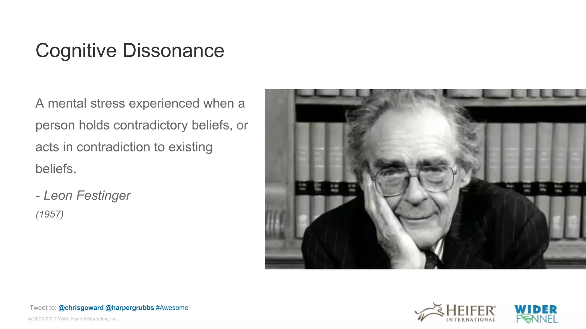 © 2007-2017 WiderFunnel Marketing Inc.
Tweet to: @chrisgoward @harpergrubbs #Awesome
Cognitive Dissonance
A mental stress experienced when a
person holds contradictory beliefs, or
acts in contradiction to existing
beliefs.
- Leon Festinger
(1957)
 