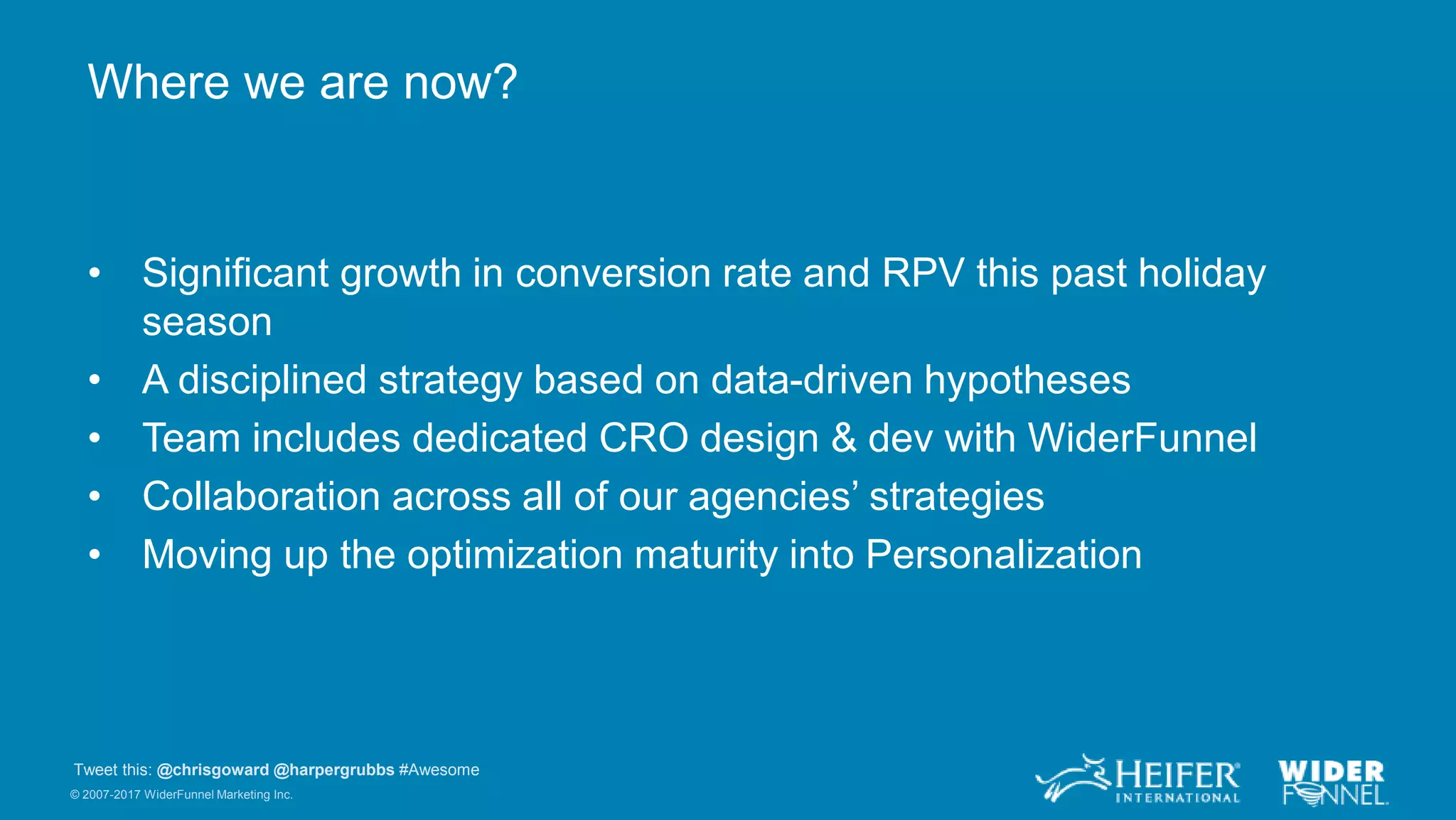 © 2007-2017 WiderFunnel Marketing Inc.
Tweet this: @chrisgoward @harpergrubbs #Awesome
Where we are now?
• Significant growth in conversion rate and RPV this past holiday
season
• A disciplined strategy based on data-driven hypotheses
• Team includes dedicated CRO design & dev with WiderFunnel
• Collaboration across all of our agencies’ strategies
• Moving up the optimization maturity into Personalization
 