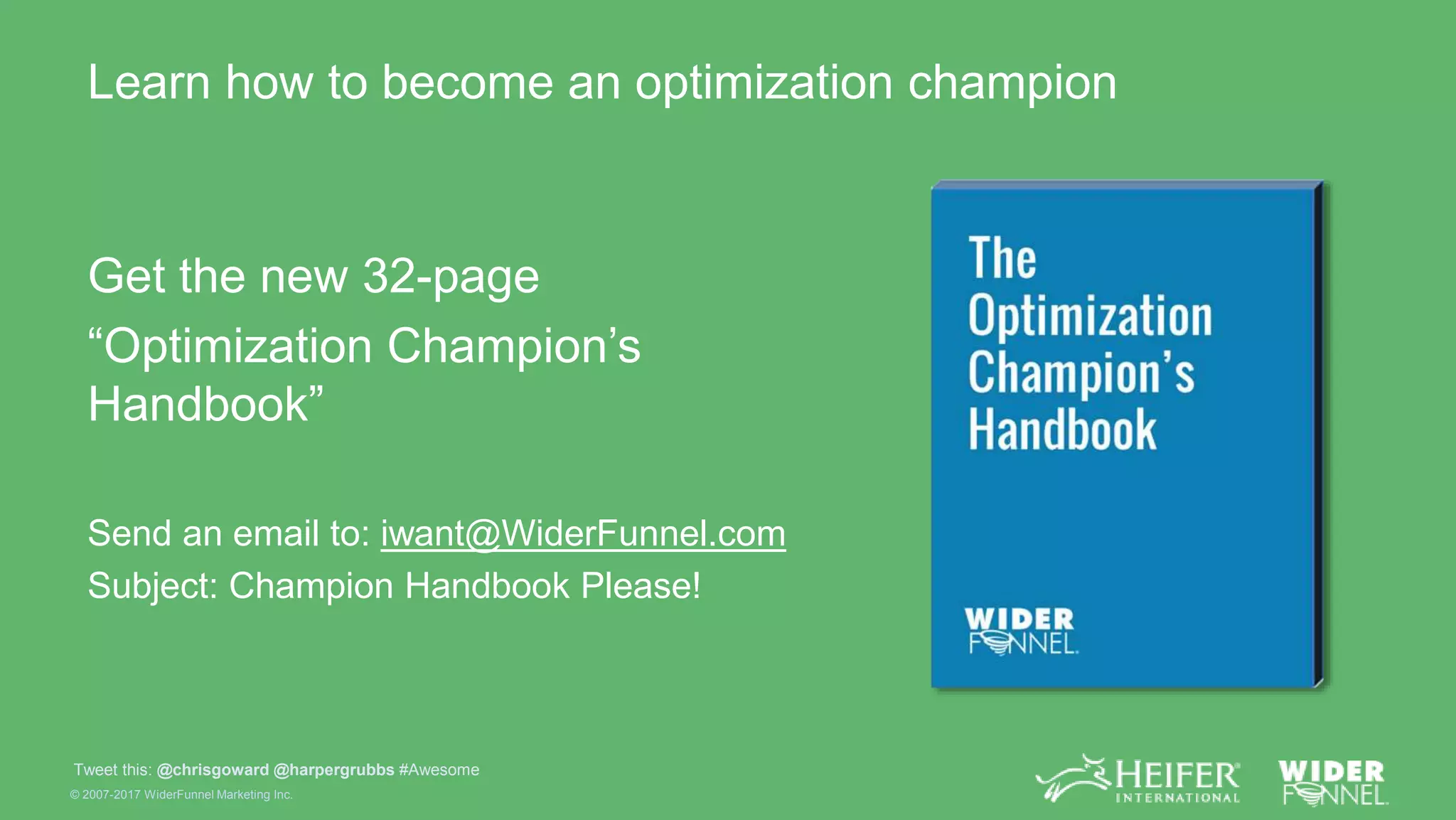 © 2007-2017 WiderFunnel Marketing Inc.
Tweet this: @chrisgoward @harpergrubbs #Awesome
Learn how to become an optimization champion
Get the new 32-page
“Optimization Champion’s
Handbook”
Send an email to: iwant@WiderFunnel.com
Subject: Champion Handbook Please!
 