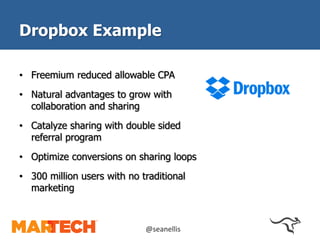 Dropbox Example 
• Freemium reduced allowable CPA 
• Natural advantages to grow with 
collaboration and sharing 
• Catalyze sharing with double sided 
referral program 
• Optimize conversions on sharing loops 
• 300 million users with no traditional 
marketing 
@seanellis 
 