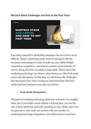 MarTech Stack Challenges and How to Get Past Them
Executing competitive marketing campaigns has never been more
difficult. Today’s marketing teams must be equipped with the
necessary technologies in order to scale up, stay within budget,
outperform competitors, and achieve a return on investment. Of
course, doing all of this manually is impossible. That’s where the
marketing technology you choose, often known as a MarTech stack,
comes into the picture. In this blog, we will discuss the challenges
that businesses face when creating or improving their MarTech
stacks and how businesses can stay out of them.
• Tech stack integration
The goal of marketing technology platforms and tools is to simplify
tasks, but if you build a stack without a defined plan, you run the
risk of these platforms and tools operating in silos. Make sure every
component in your stack can connect with one another, as
marketing technology integrations save both resources and time.
 