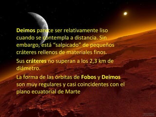 Deimos parece ser relativamente liso
cuando se contempla a distancia. Sin
embargo, está “salpicado” de pequeños
cráteres rellenos de materiales finos.
Sus cráteres no superan a los 2,3 km de
diámetro.
La forma de las órbitas de Fobos y Deimos
son muy regulares y casi coincidentes con el
plano ecuatorial de Marte

 