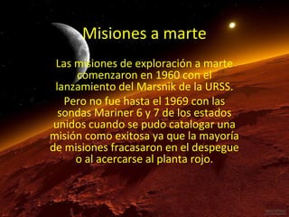 Misiones a marte
Las misiones de exploración a marte
comenzaron en 1960 con el
lanzamiento del Marsnik de la URSS.
Pero no fue hasta el 1969 con las
sondas Mariner 6 y 7 de los estados
unidos cuando se pudo catalogar una
misión como exitosa ya que la mayoría
de misiones fracasaron en el despegue
o al acercarse al planta rojo.

 