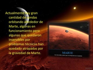 Actualmente hay gran
cantidad de sondas
orbitando alrededor de
Marte, algunas en
funcionamiento pero
algunas que quedaron
inservibles por
problemas técnicos han
quedado atrapadas por
la gravedad de Marte.

 