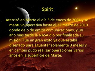 Spirit
Aterrizó en Marte el día 3 de enero de 2004 y se
mantuvo operativa hasta el 22 marzo de 2010
donde dejo de emitir comunicaciones, y un
año mas tarde la NASA dio por finalizada su
misión. Fue un gran éxito ya que estaba
diseñado para aguantar solamente 3 meses y
en cambio pudo realizar operaciones varios
años en la superficie de Marte.

 
